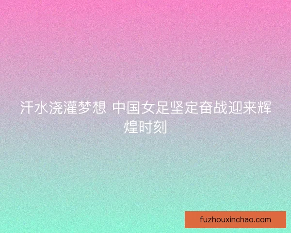 汗水浇灌梦想 中国女足坚定奋战迎来辉煌时刻