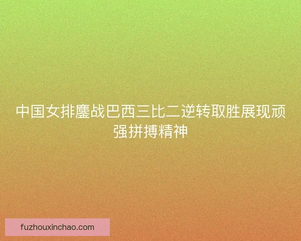 中国女排鏖战巴西三比二逆转取胜展现顽强拼搏精神
