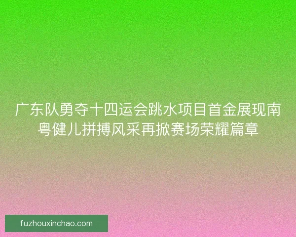 广东队勇夺十四运会跳水项目首金展现南粤健儿拼搏风采再掀赛场荣耀篇章