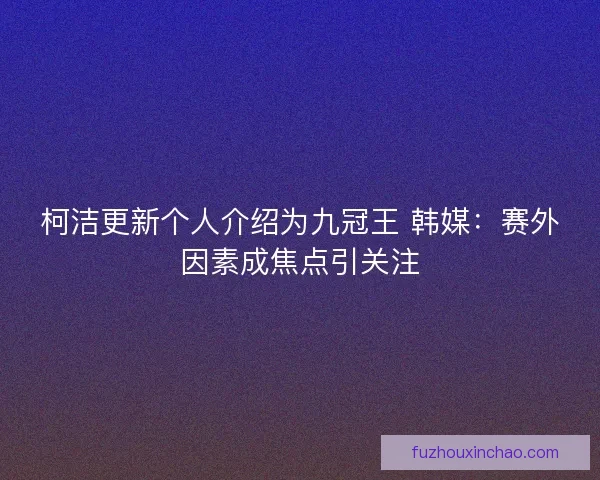 柯洁更新个人介绍为九冠王 韩媒：赛外因素成焦点引关注