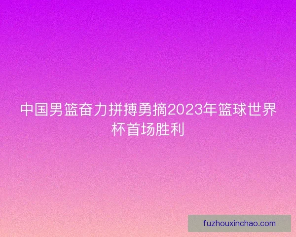 中国男篮奋力拼搏勇摘2023年篮球世界杯首场胜利